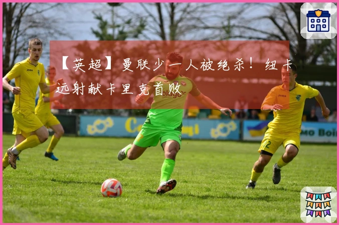 【英超】曼联少一人被绝杀！纽卡远射献卡里克首败
