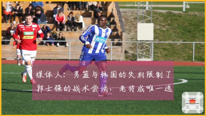 媒体人:男篮与韩国的失利限制了郭士强的战术尝试,老将成唯一选择