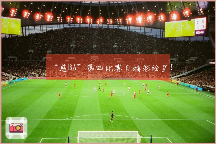 “慈BA”第四比赛日精彩纷呈！