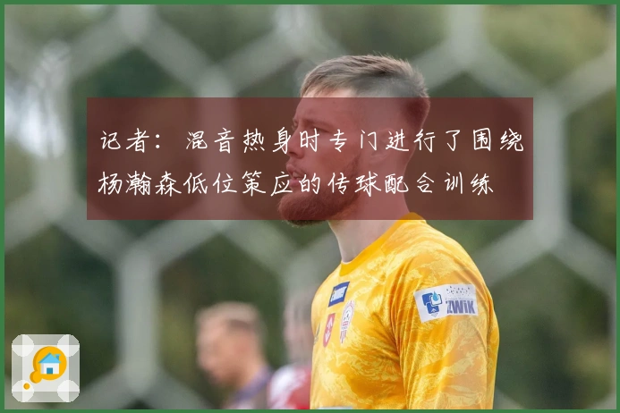 记者：混音热身时专门进行了围绕杨瀚森低位策应的传球配合训练