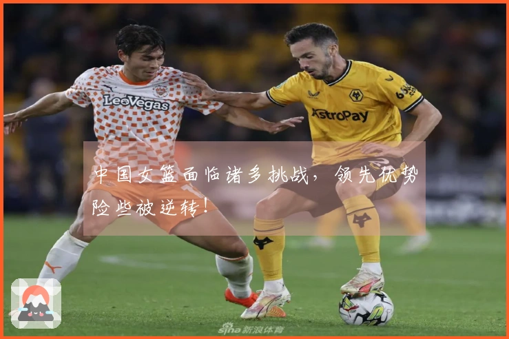 中国女篮面临诸多挑战，领先优势险些被逆转！