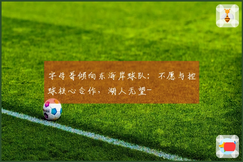 字母哥倾向东海岸球队：不愿与控球核心合作，湖人无望-