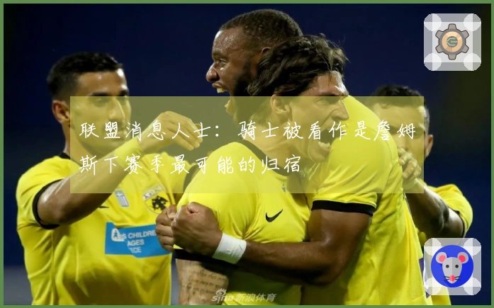 联盟消息人士：骑士被看作是詹姆斯下赛季最可能的归宿