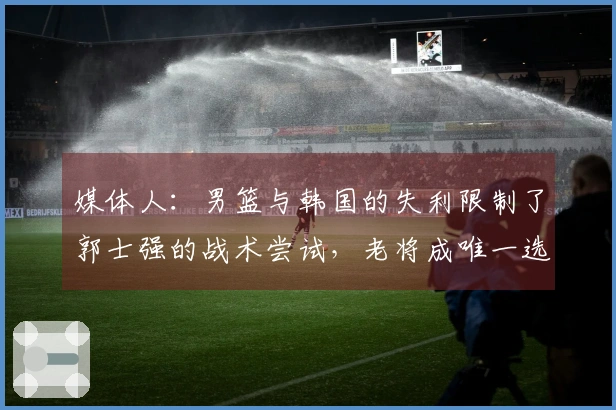 媒体人：男篮与韩国的失利限制了郭士强的战术尝试，老将成唯一选择