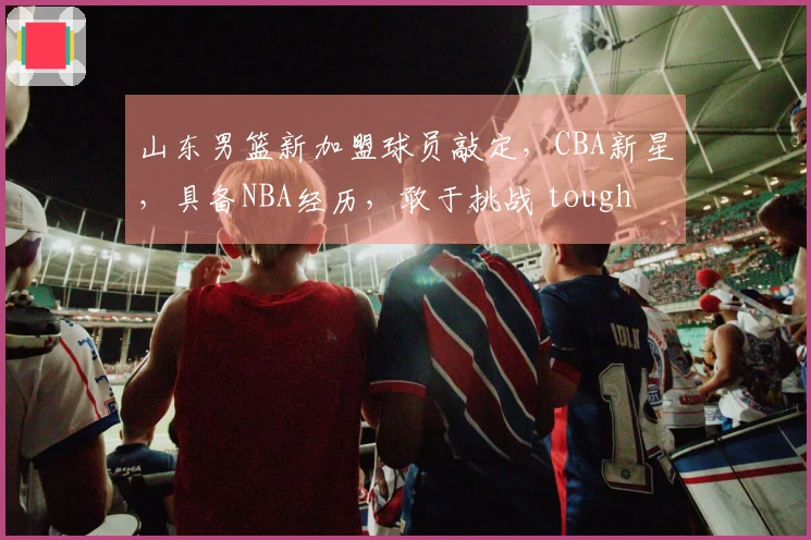 山东男篮新加盟球员敲定，CBA新星，具备NBA经历，敢于挑战 tough battles