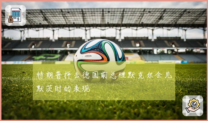 特朗普抨击德国前总理默克尔会见默茨时的表现