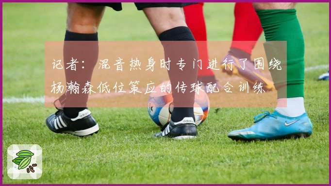 记者：混音热身时专门进行了围绕杨瀚森低位策应的传球配合训练