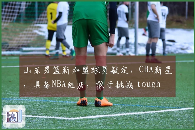 山东男篮新加盟球员敲定，CBA新星，具备NBA经历，敢于挑战 tough battles