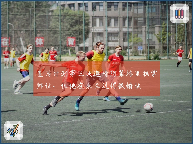 皇马计划第三次邀请阿莱格里执掌帅位，但他在米兰过得很愉快