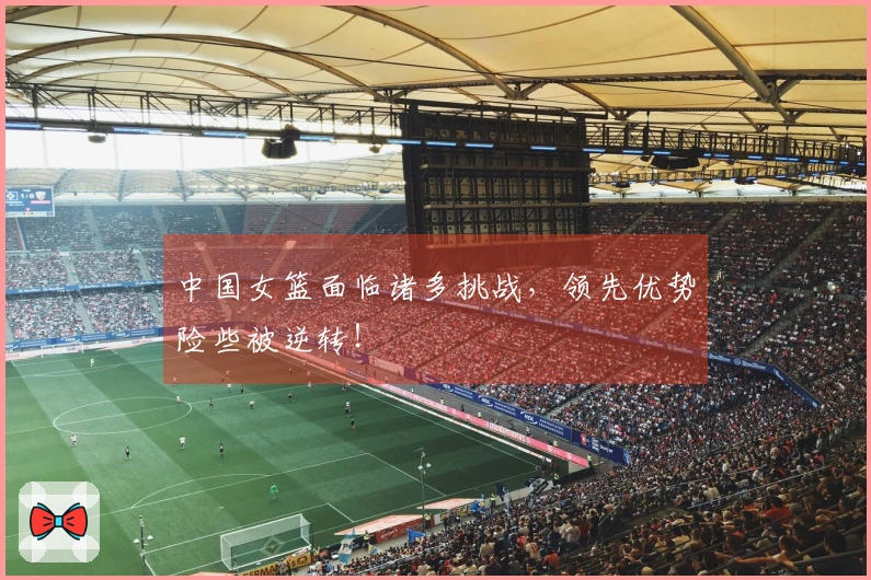 中国女篮面临诸多挑战，领先优势险些被逆转！