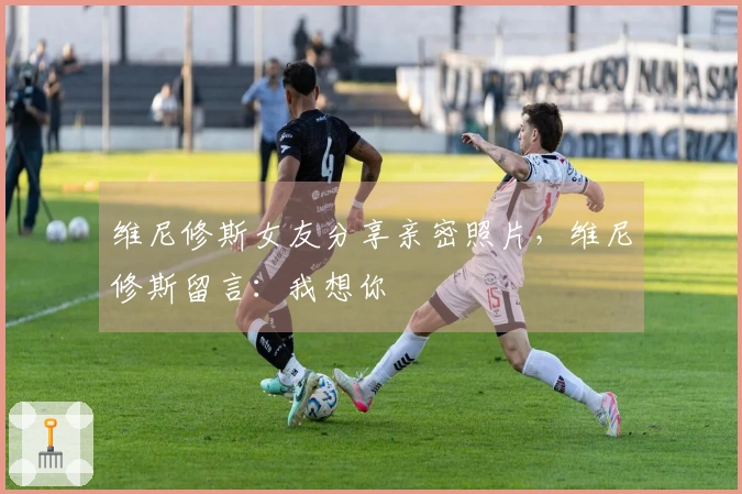 维尼修斯女友分享亲密照片，维尼修斯留言：我想你