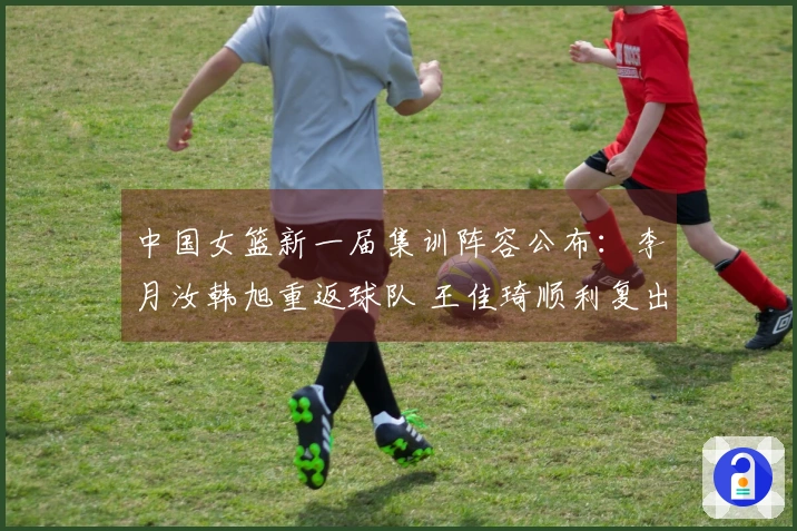 中国女篮新一届集训阵容公布：李月汝韩旭重返球队 王佳琦顺利复出