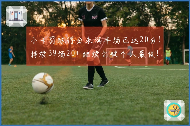 小卡罚球得分未满半场已达20分!持续39场20+ 继续打破个人最佳!