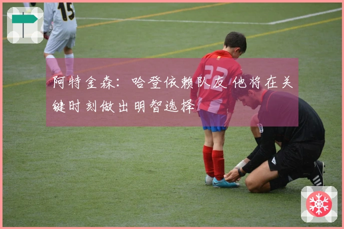 阿特金森：哈登依赖队友 他将在关键时刻做出明智选择