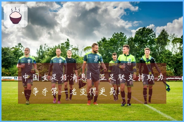 中国女足好消息！亚足联支持助力，争夺第一名变得更易！