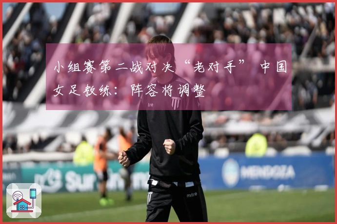 小组赛第二战对决“老对手” 中国女足教练：阵容将调整