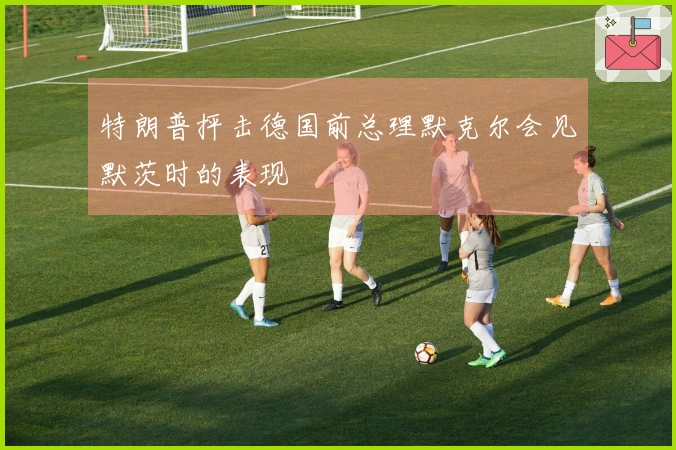 特朗普抨击德国前总理默克尔会见默茨时的表现